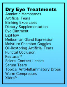 Dry Eye Treatments: amniotic membrane, artificial tears, blinking exercises, dietary supplementation, eye ointment, LipiFlow, Meibomian gland expression, moisture chamber goggles, oil-restoring artificial tears, punctual occlusion, Restasis, scleral contact lenses, serum tears, topical anti-inflammatory drops, warm compresses, Xiidra